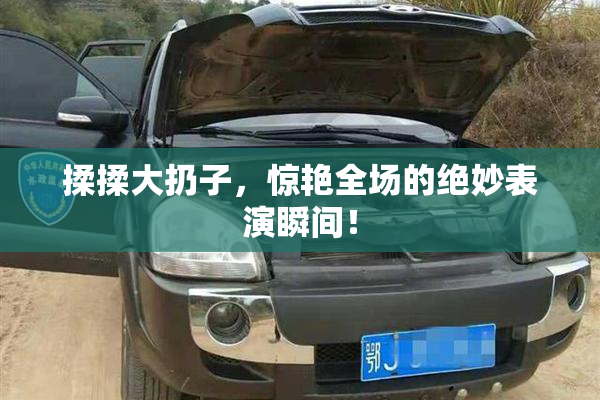 揉揉大扔子，惊艳全场的绝妙表演瞬间！