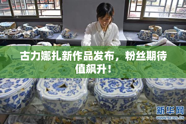古力娜扎新作品发布，粉丝期待值飙升！
