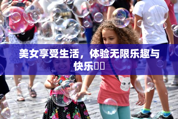 美女享受生活，体验无限乐趣与快乐❌‌