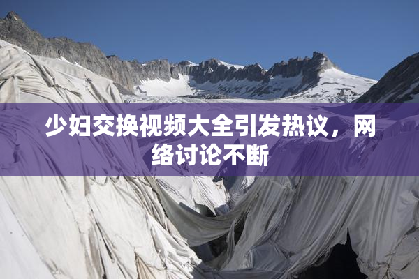 少妇交换视频大全引发热议，网络讨论不断
