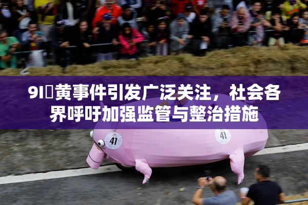 9I婬黄事件引发广泛关注，社会各界呼吁加强监管与整治措施