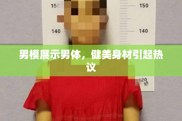 男模展示男体，健美身材引起热议