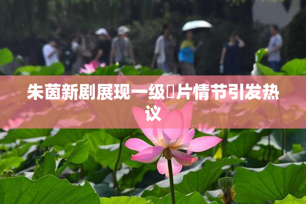 朱茵新剧展现一级婬片情节引发热议