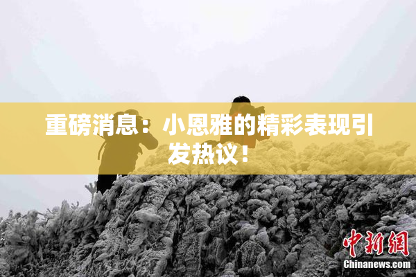 重磅消息：小恩雅的精彩表现引发热议！