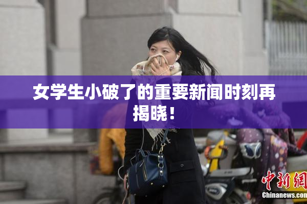 女学生小破了的重要新闻时刻再揭晓！