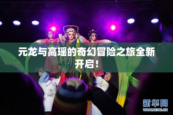 元龙与高瑶的奇幻冒险之旅全新开启！