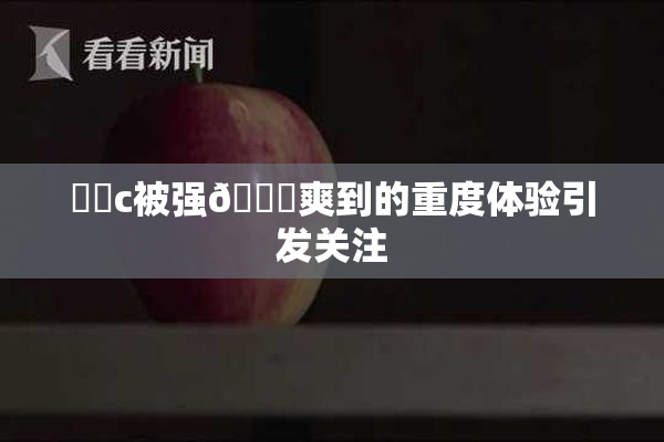 ❌‌c被强🔞爽到的重度体验引发关注