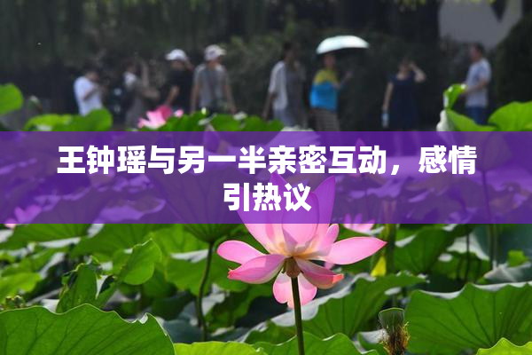 王钟瑶与另一半亲密互动，感情引热议