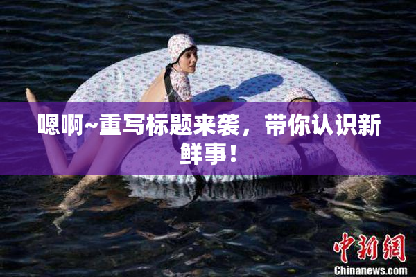 嗯啊~重写标题来袭，带你认识新鲜事！