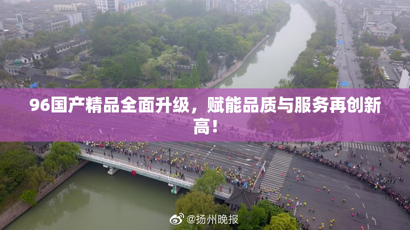 96国产精品全面升级，赋能品质与服务再创新高！