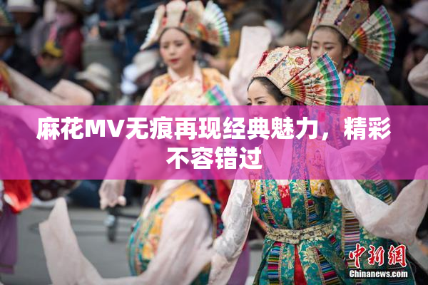 麻花MV无痕再现经典魅力，精彩不容错过