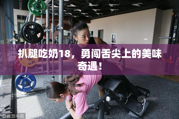 扒腿吃奶18，勇闯舌尖上的美味奇遇！