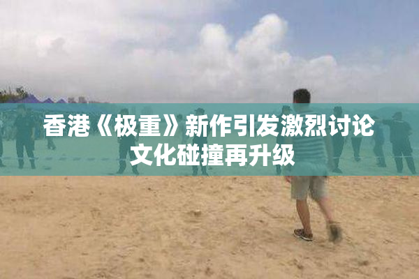 香港《极重》新作引发激烈讨论 文化碰撞再升级