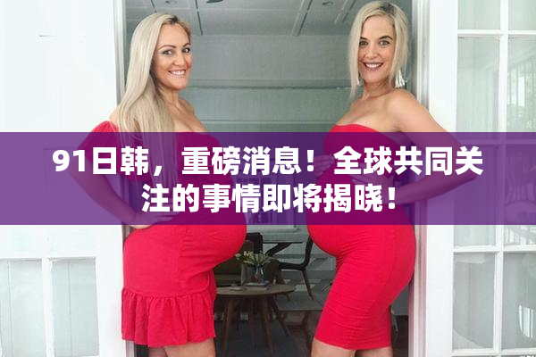 91日韩，重磅消息！全球共同关注的事情即将揭晓！