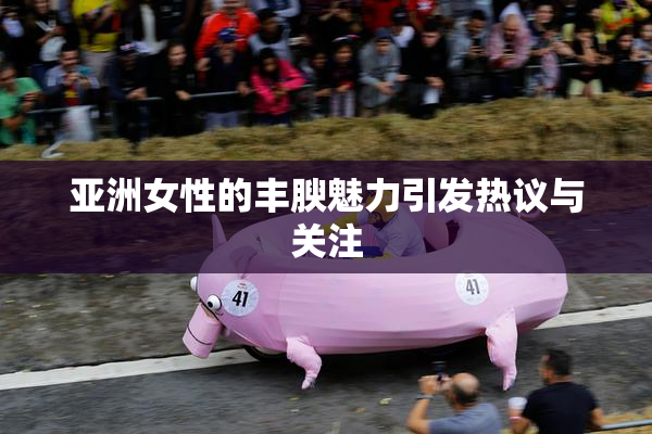 亚洲女性的丰腴魅力引发热议与关注