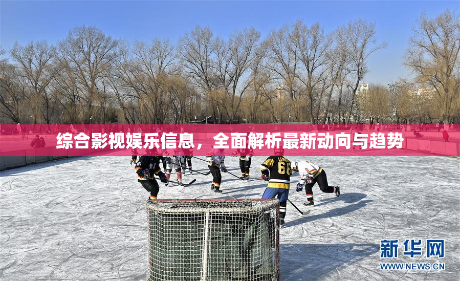 综合影视娱乐信息，全面解析最新动向与趋势