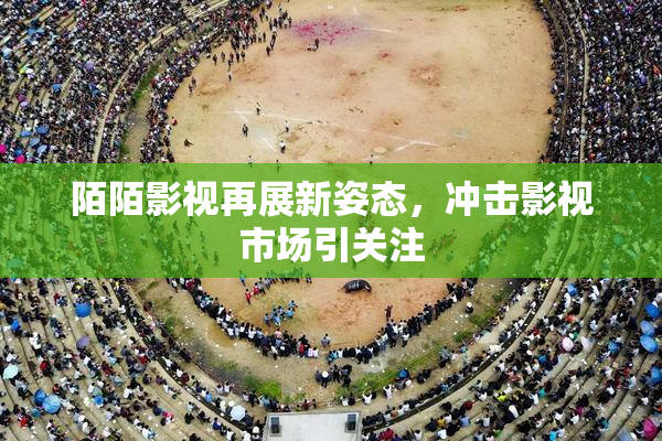 陌陌影视再展新姿态，冲击影视市场引关注