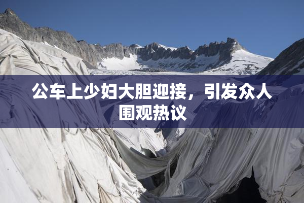 公车上少妇大胆迎接，引发众人围观热议