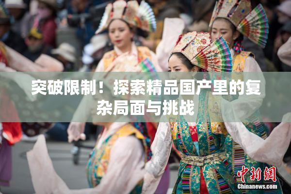 突破限制！探索精品国产里的复杂局面与挑战