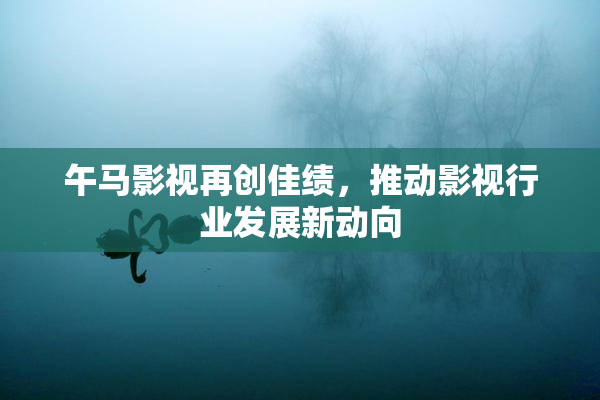 午马影视再创佳绩，推动影视行业发展新动向