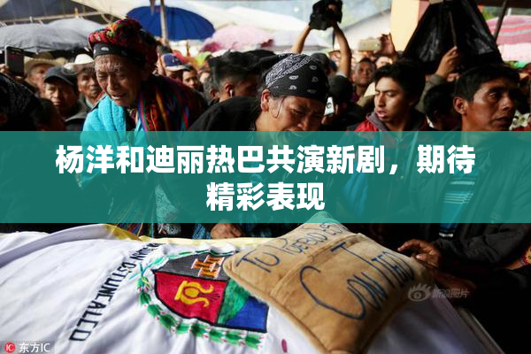 杨洋和迪丽热巴共演新剧，期待精彩表现