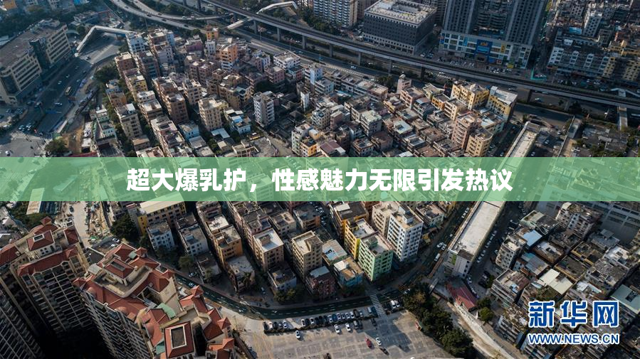 超大爆乳护，性感魅力无限引发热议