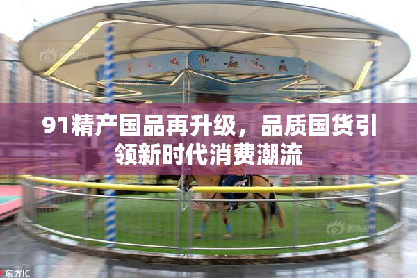 91精产国品再升级，品质国货引领新时代消费潮流