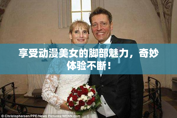 享受动漫美女的脚部魅力，奇妙体验不断！