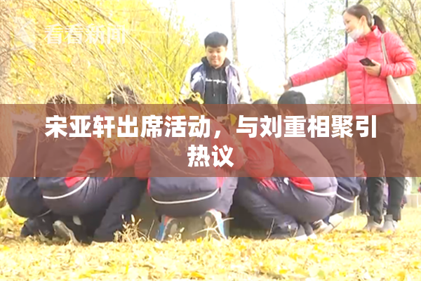 宋亚轩出席活动，与刘重相聚引热议