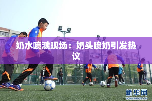 奶水喷溅现场：奶头喷奶引发热议