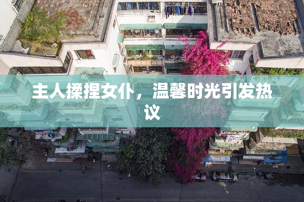 主人揉捏女仆，温馨时光引发热议