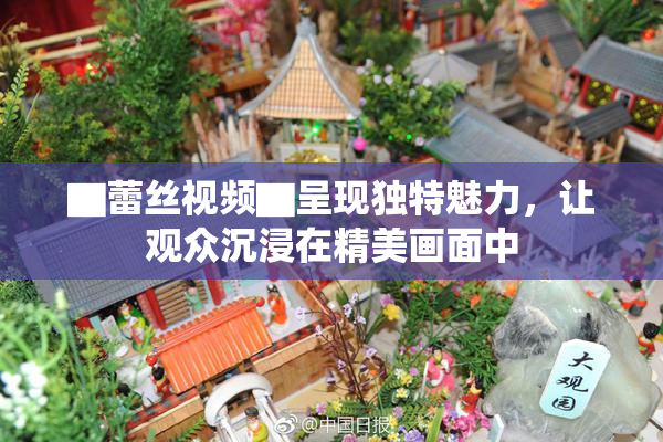 ▇蕾丝视频▇呈现独特魅力，让观众沉浸在精美画面中
