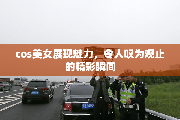cos美女展现魅力，令人叹为观止的精彩瞬间