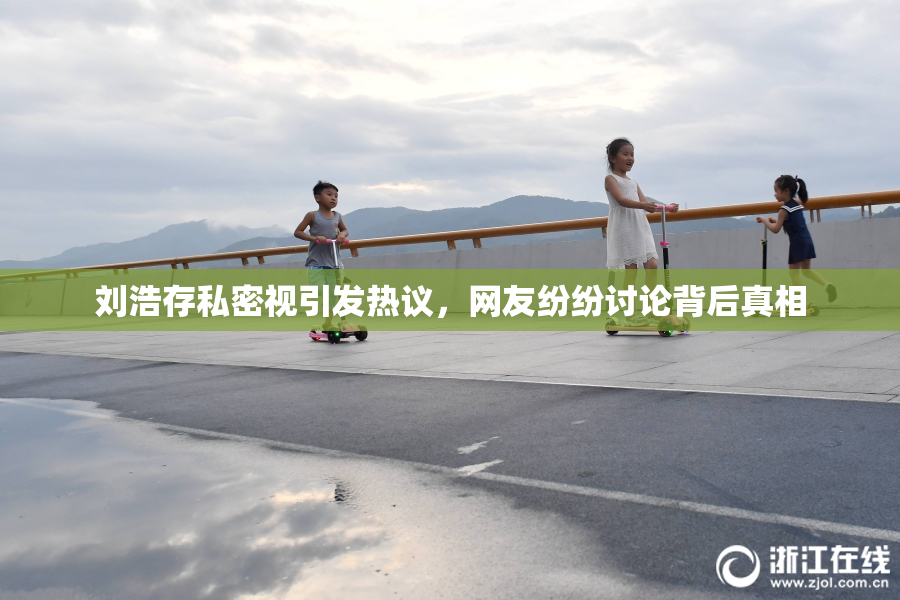 刘浩存私密视引发热议，网友纷纷讨论背后真相