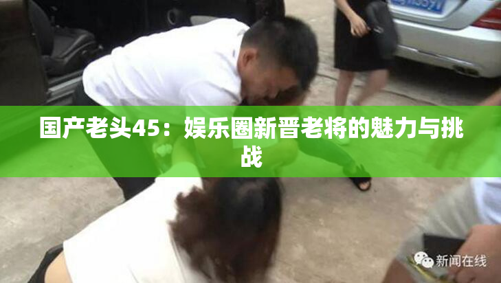 国产老头45：娱乐圈新晋老将的魅力与挑战