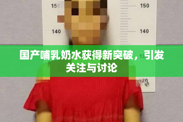 国产哺乳奶水获得新突破，引发关注与讨论