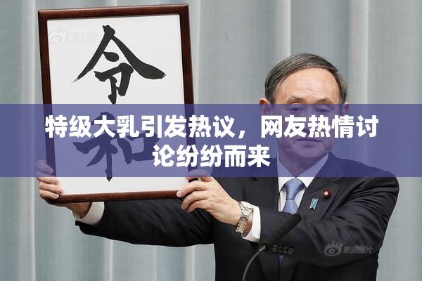 特级大乳引发热议，网友热情讨论纷纷而来