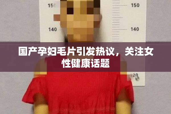 国产孕妇毛片引发热议，关注女性健康话题