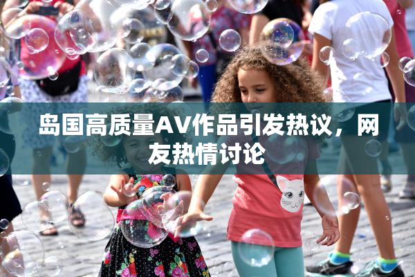 岛国高质量AV作品引发热议，网友热情讨论