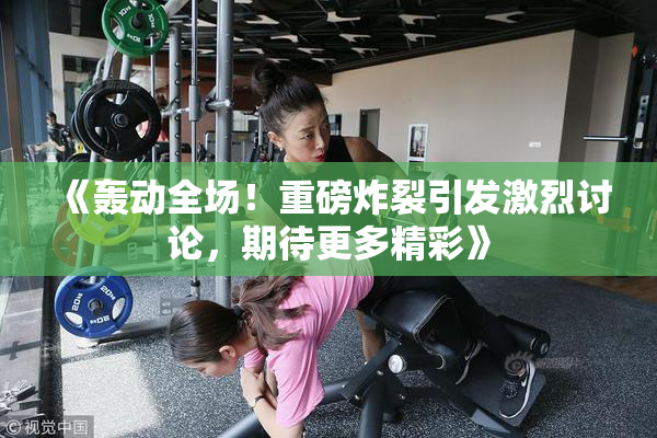 《轰动全场！重磅炸裂引发激烈讨论，期待更多精彩》
