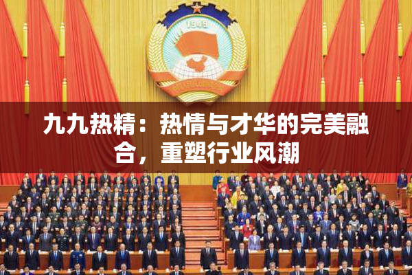 九九热精：热情与才华的完美融合，重塑行业风潮