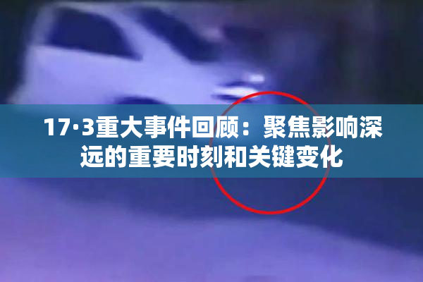 17·3重大事件回顾：聚焦影响深远的重要时刻和关键变化