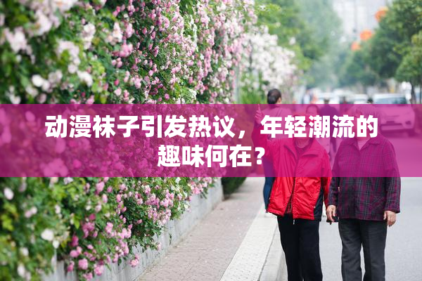 动漫袜子引发热议，年轻潮流的趣味何在？