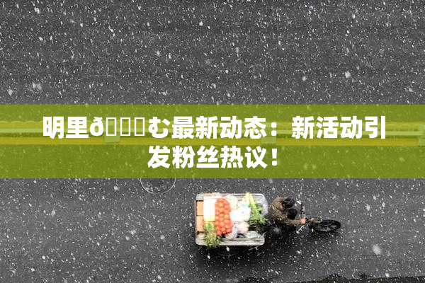 明里😚む最新动态：新活动引发粉丝热议！