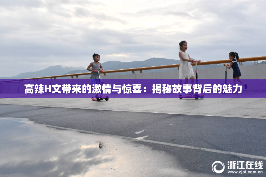 高辣H文带来的激情与惊喜：揭秘故事背后的魅力