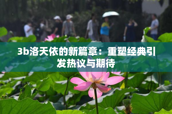 3b洛天依的新篇章：重塑经典引发热议与期待