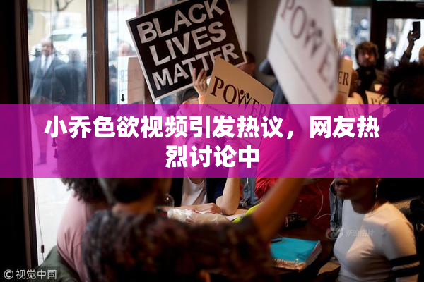 小乔色欲视频引发热议，网友热烈讨论中