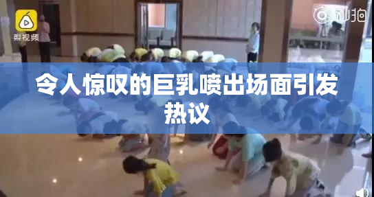 令人惊叹的巨乳喷出场面引发热议