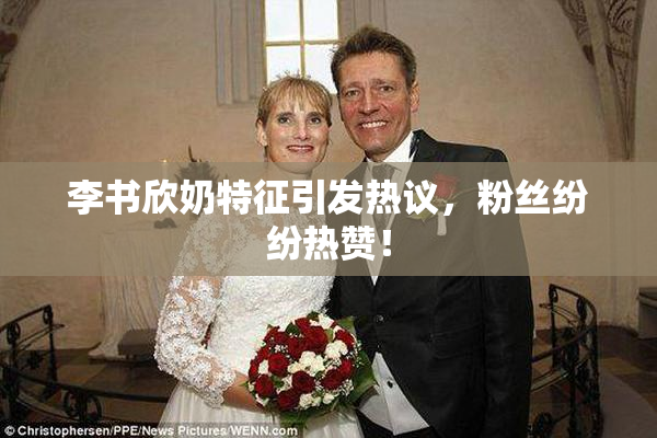 李书欣奶特征引发热议，粉丝纷纷热赞！