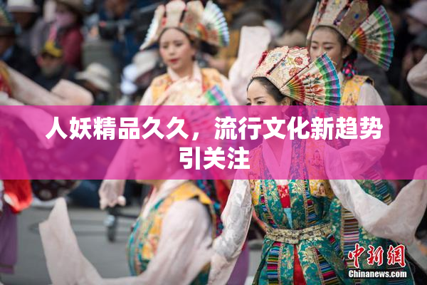 人妖精品久久，流行文化新趋势引关注